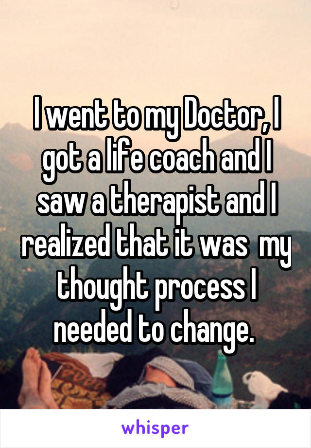 I went to my Doctor, I got a life coach and I saw a therapist and I realized that it was  my thought process I needed to change. 