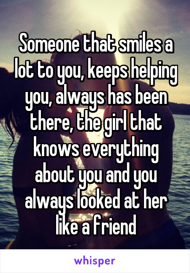 Someone that smiles a lot to you, keeps helping you, always has been there, the girl that knows everything about you and you always looked at her like a friend