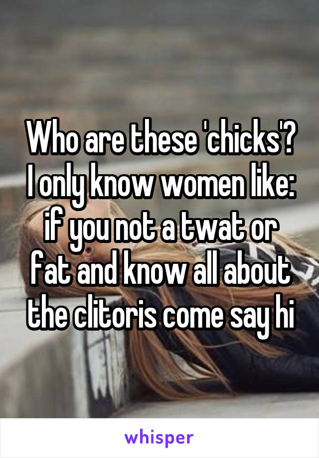 Who are these 'chicks'? I only know women like: if you not a twat or fat and know all about the clitoris come say hi