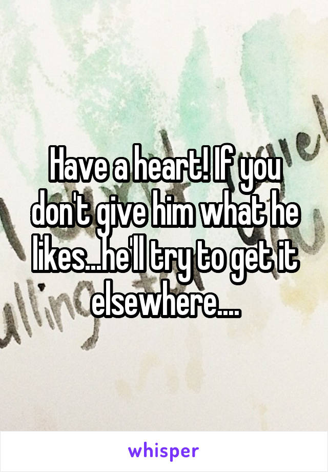 Have a heart! If you don't give him what he likes...he'll try to get it elsewhere....