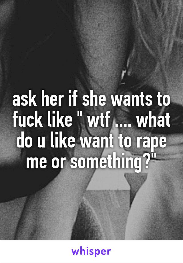 ask her if she wants to fuck like " wtf .... what do u like want to rape me or something?"