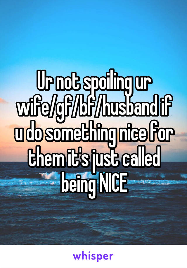 Ur not spoiling ur wife/gf/bf/husband if u do something nice for them it's just called being NICE