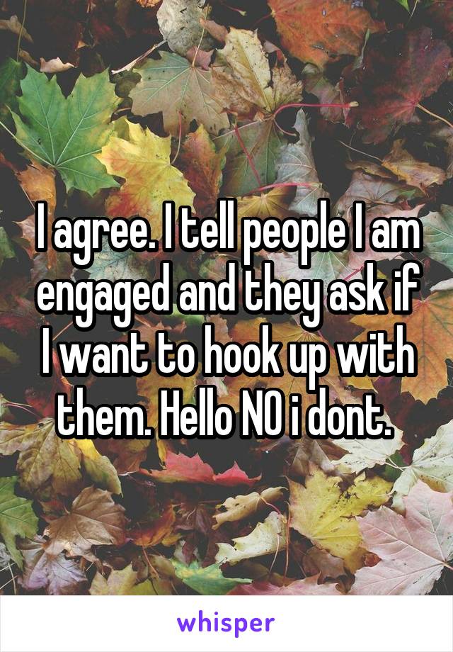 I agree. I tell people I am engaged and they ask if I want to hook up with them. Hello NO i dont. 