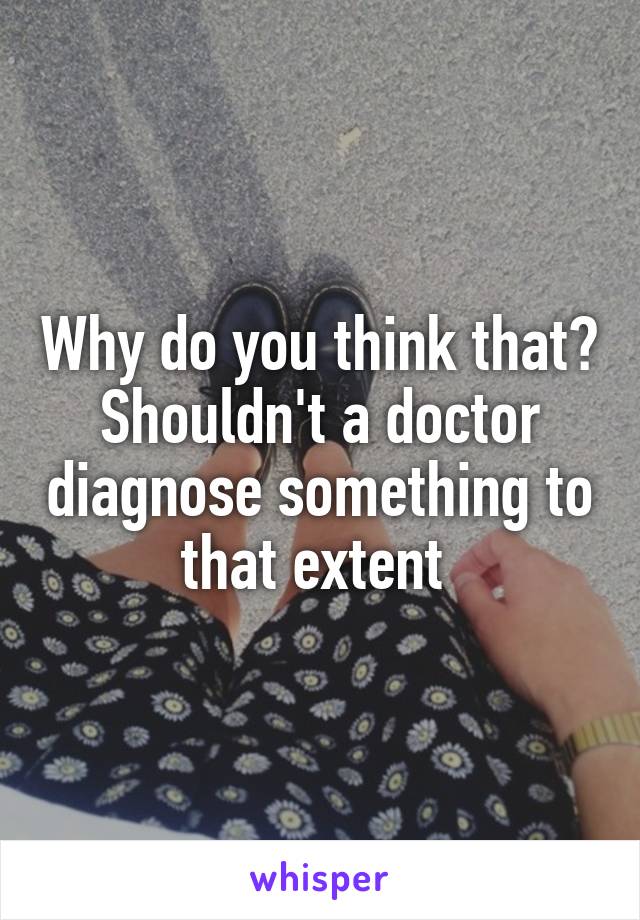 Why do you think that? Shouldn't a doctor diagnose something to that extent 