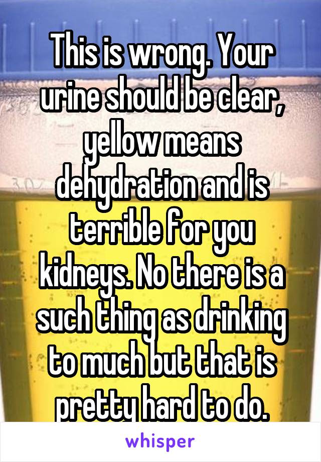 This is wrong. Your urine should be clear, yellow means dehydration and is terrible for you kidneys. No there is a such thing as drinking to much but that is pretty hard to do.