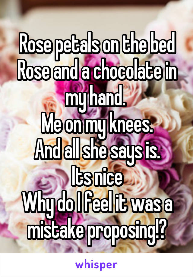 Rose petals on the bed
Rose and a chocolate in my hand. 
Me on my knees.
And all she says is.
Its nice
Why do I feel it was a mistake proposing!?