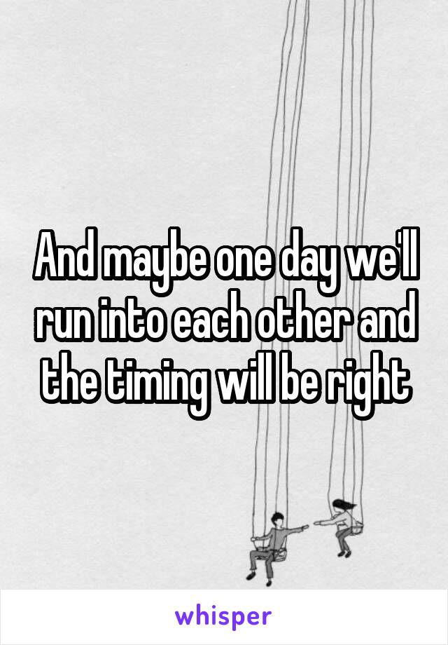 And maybe one day we'll run into each other and the timing will be right