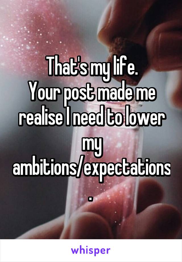 That's my life.
Your post made me realise I need to lower my ambitions/expectations. 