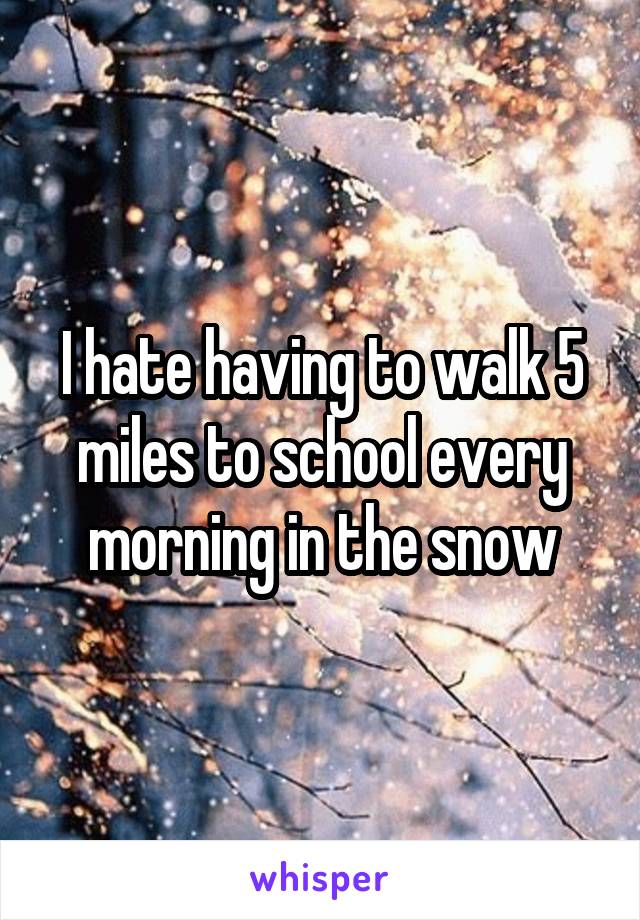I hate having to walk 5 miles to school every morning in the snow