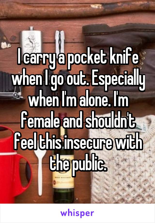 I carry a pocket knife when I go out. Especially when I'm alone. I'm female and shouldn't feel this insecure with the public.