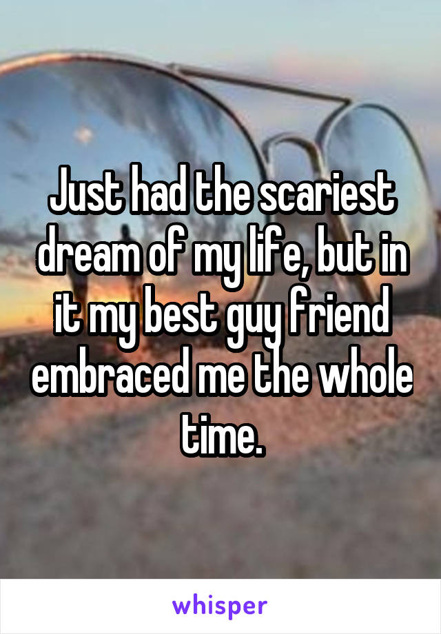 Just had the scariest dream of my life, but in it my best guy friend embraced me the whole time.