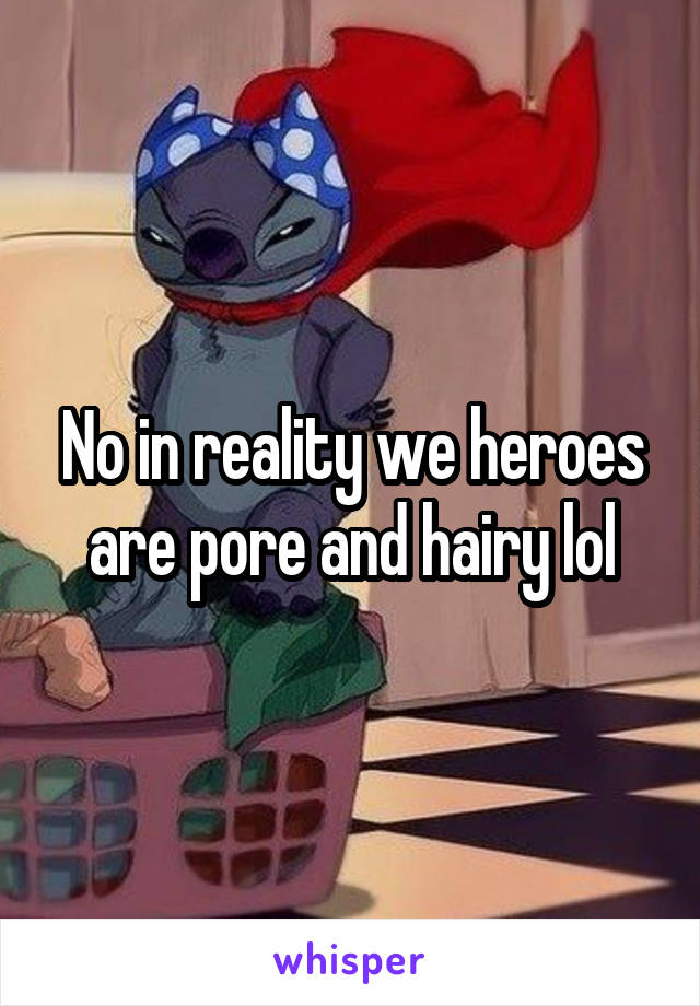 No in reality we heroes are pore and hairy lol