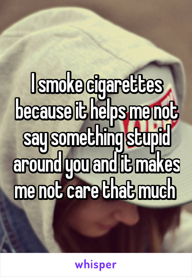 I smoke cigarettes because it helps me not say something stupid around you and it makes me not care that much 