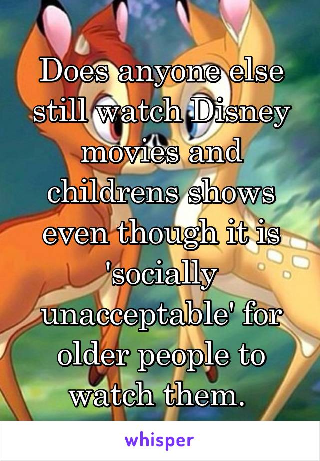 Does anyone else still watch Disney movies and childrens shows even though it is 'socially unacceptable' for older people to watch them. 