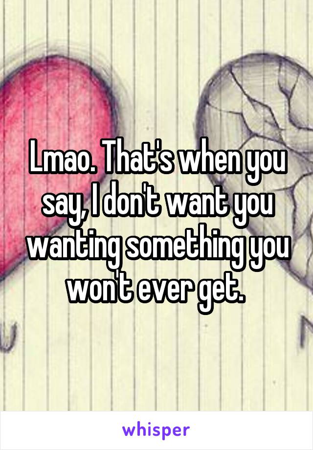 Lmao. That's when you say, I don't want you wanting something you won't ever get. 