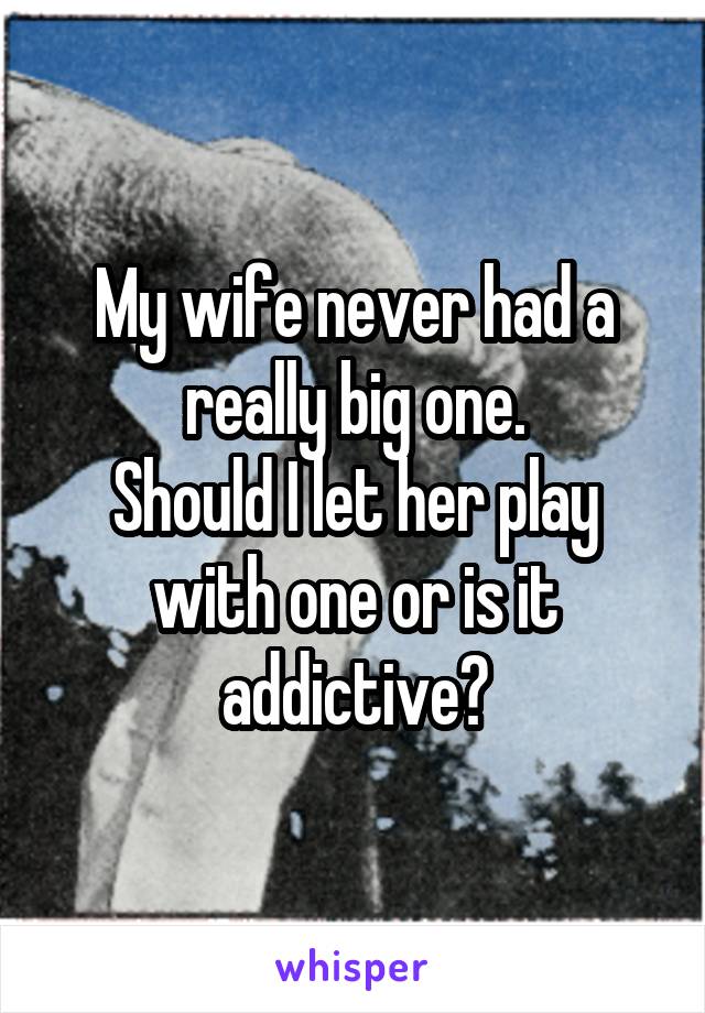 My wife never had a really big one.
Should I let her play with one or is it addictive?