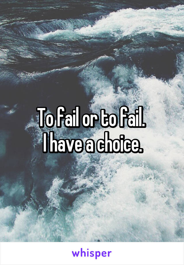 To fail or to fail. 
I have a choice.