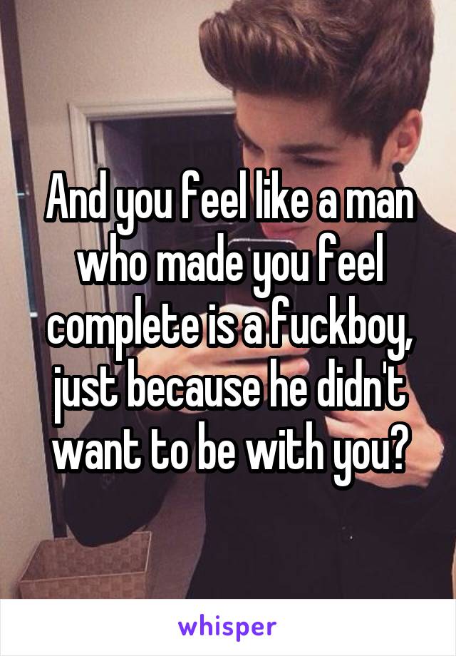 And you feel like a man who made you feel complete is a fuckboy, just because he didn't want to be with you?