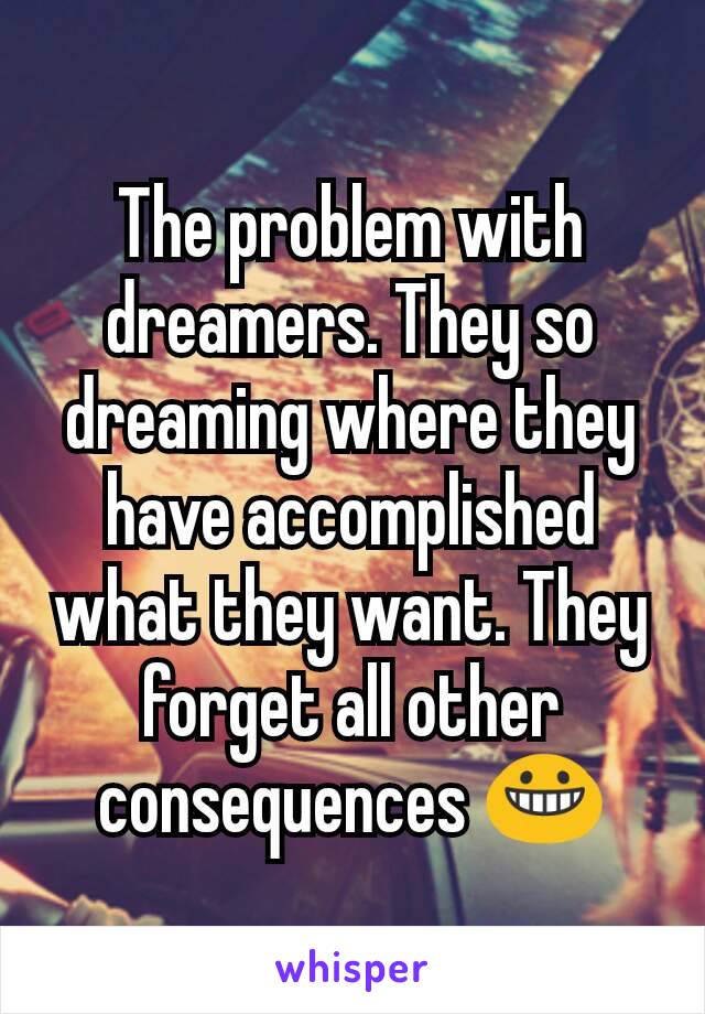 The problem with dreamers. They so dreaming where they have accomplished what they want. They forget all other consequences 😀