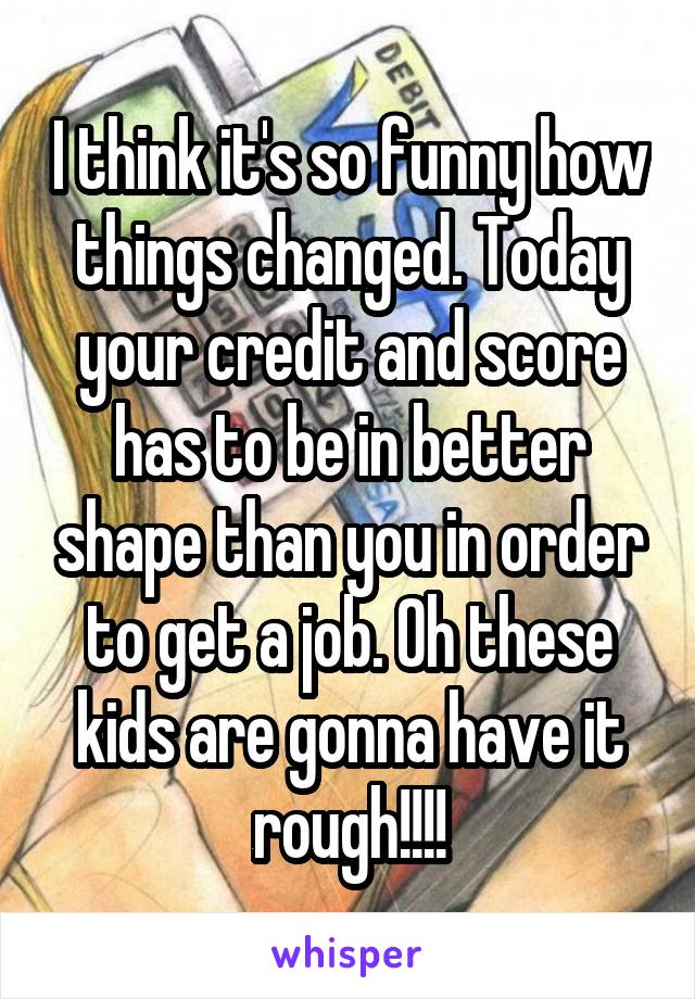 I think it's so funny how things changed. Today your credit and score has to be in better shape than you in order to get a job. Oh these kids are gonna have it rough!!!!