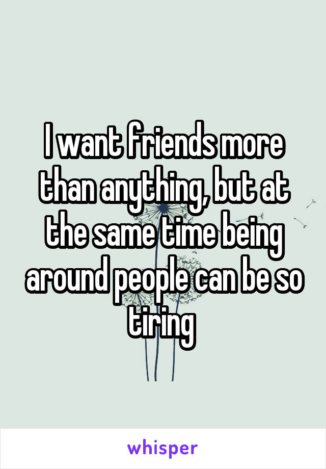 I want friends more than anything, but at the same time being around people can be so tiring 