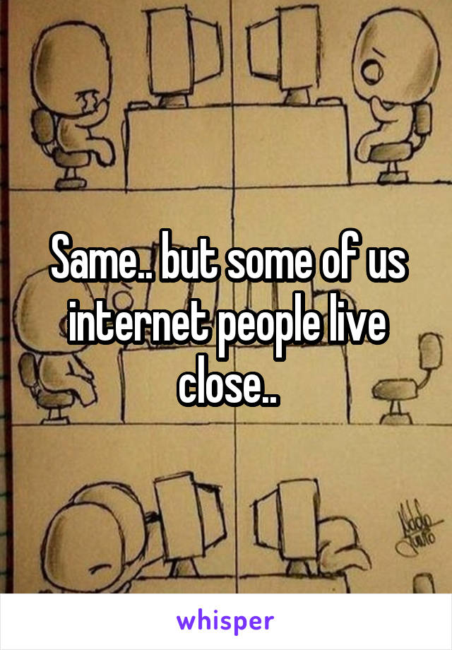 Same.. but some of us internet people live close..