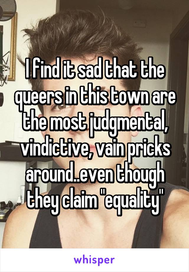 I find it sad that the queers in this town are the most judgmental, vindictive, vain pricks around..even though they claim "equality"