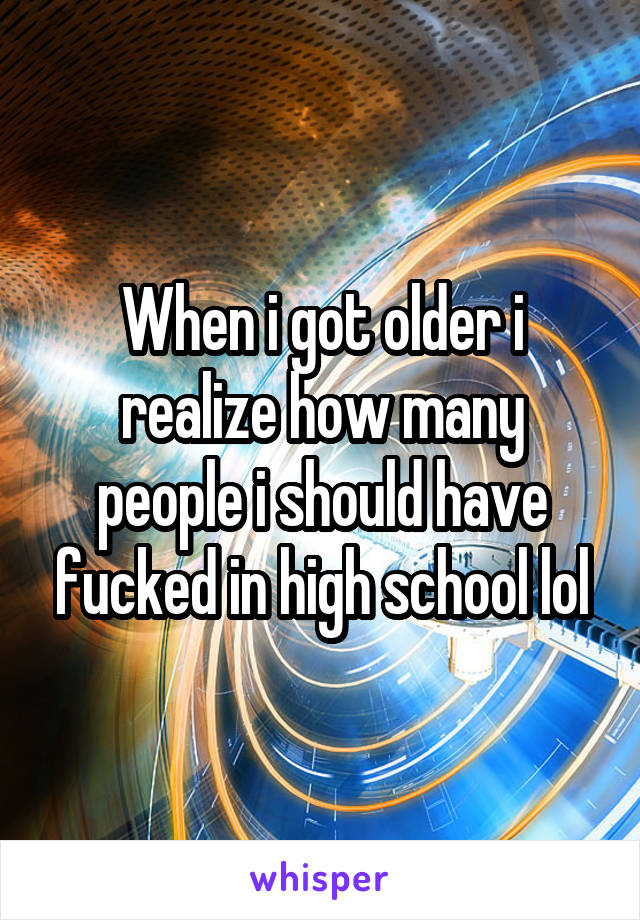When i got older i realize how many people i should have fucked in high school lol