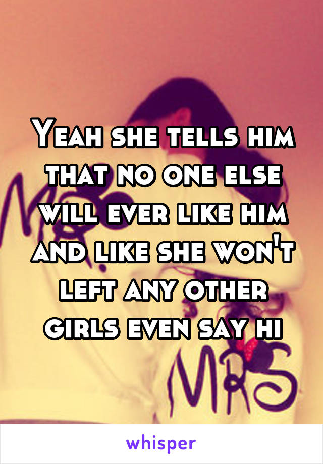 Yeah she tells him that no one else will ever like him and like she won't left any other girls even say hi