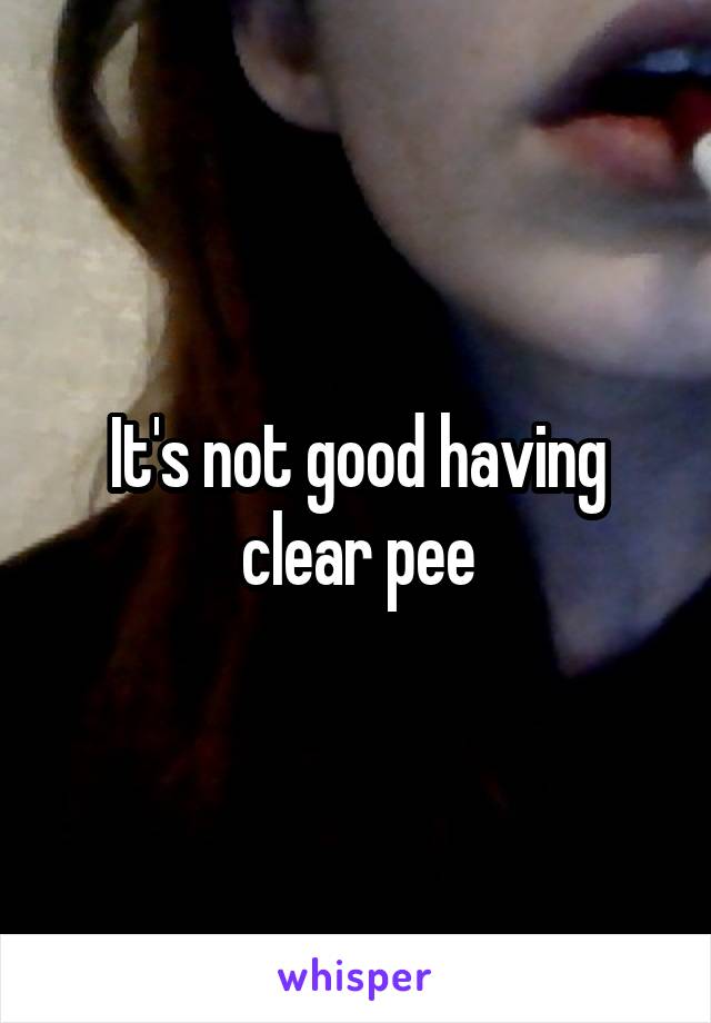 It's not good having clear pee