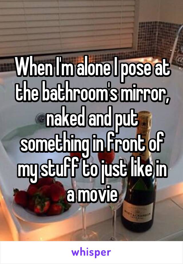 When I'm alone I pose at the bathroom's mirror, naked and put something in front of my stuff to just like in a movie