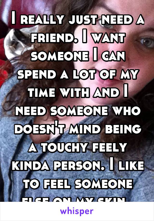 I really just need a friend. I want someone I can spend a lot of my time with and I need someone who doesn't mind being a touchy feely kinda person. I like to feel someone else on my skin. 