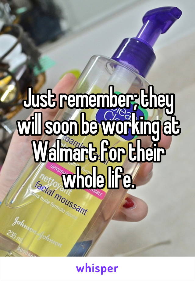 Just remember; they will soon be working at Walmart for their whole life.