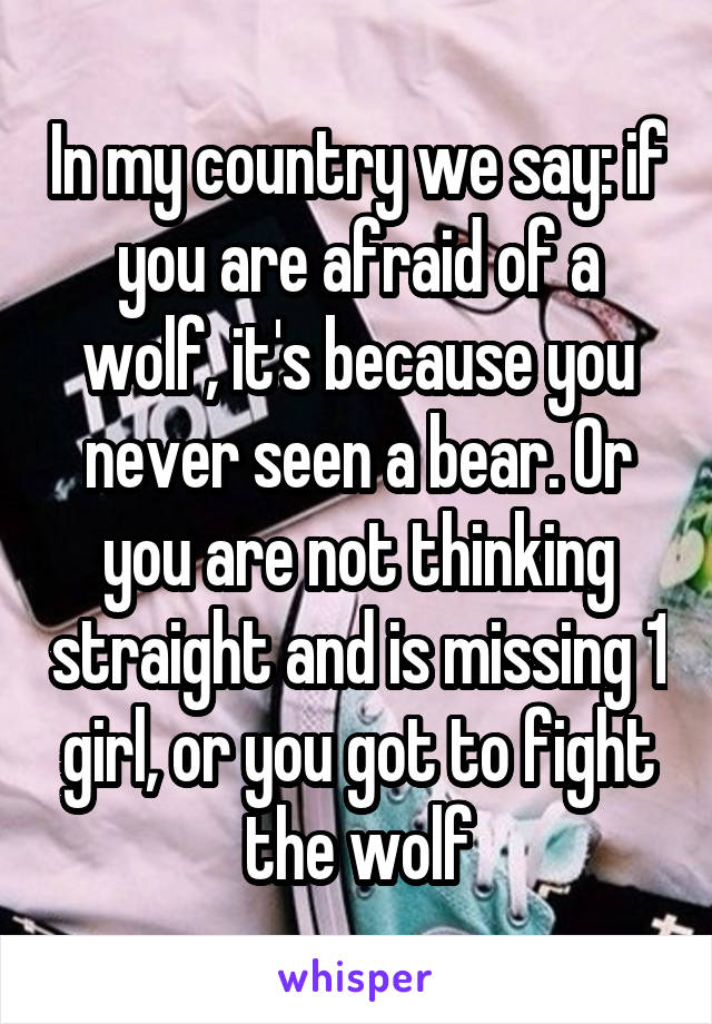 In my country we say: if you are afraid of a wolf, it's because you never seen a bear. Or you are not thinking straight and is missing 1 girl, or you got to fight the wolf