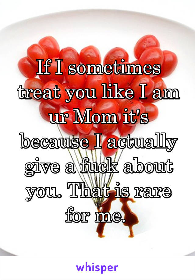 If I sometimes treat you like I am ur Mom it's because I actually give a fuck about you. That is rare for me. 