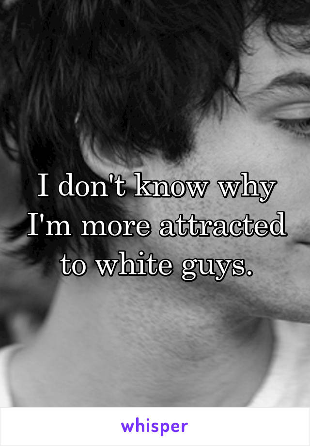 I don't know why I'm more attracted to white guys.