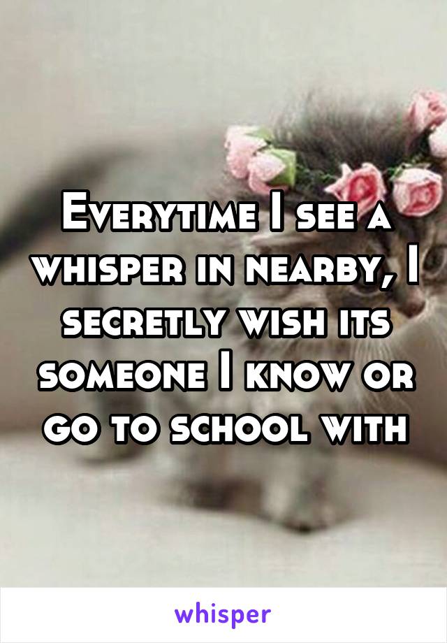 Everytime I see a whisper in nearby, I secretly wish its someone I know or go to school with