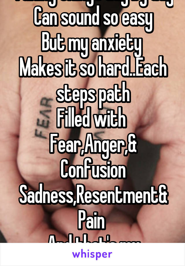 Taking things day by day
Can sound so easy
But my anxiety 
Makes it so hard..Each steps path
Filled with 
Fear,Anger,& Confusion
Sadness,Resentment&
Pain 
And that's my DaybyDay 