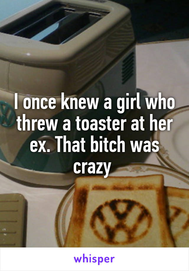 I once knew a girl who threw a toaster at her ex. That bitch was crazy 
