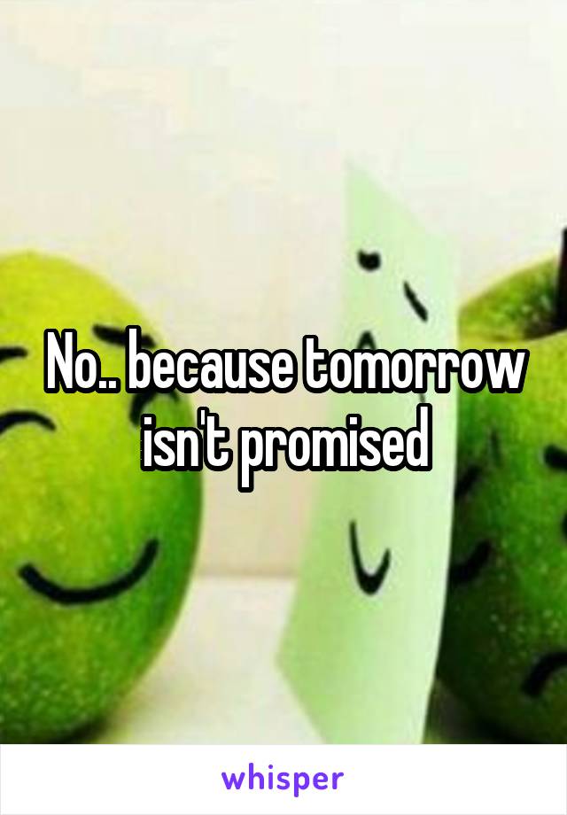 No.. because tomorrow isn't promised