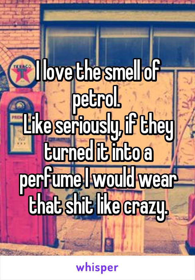 I love the smell of petrol. 
Like seriously, if they turned it into a perfume I would wear that shit like crazy.