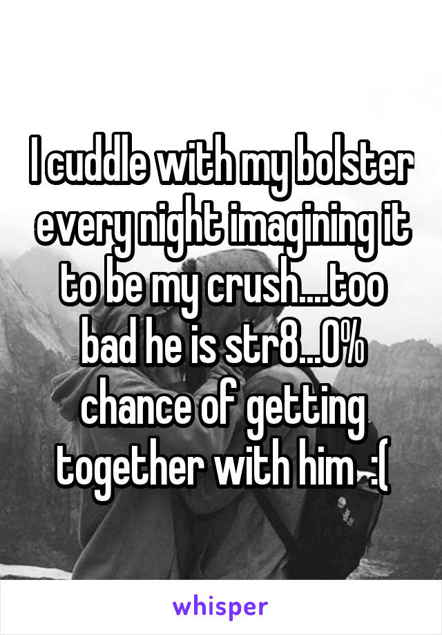 I cuddle with my bolster every night imagining it to be my crush....too bad he is str8...0% chance of getting together with him  :(
