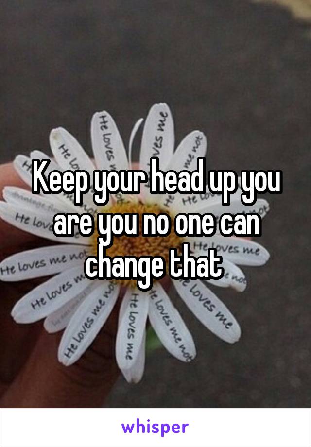 Keep your head up you are you no one can change that 