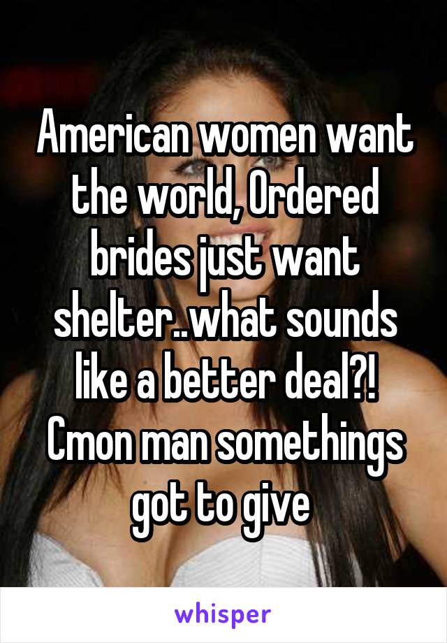 American women want the world, Ordered brides just want shelter..what sounds like a better deal?! Cmon man somethings got to give 
