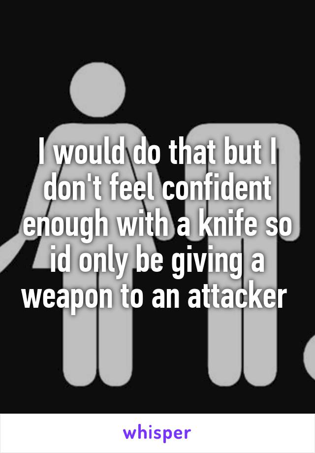 I would do that but I don't feel confident enough with a knife so id only be giving a weapon to an attacker 