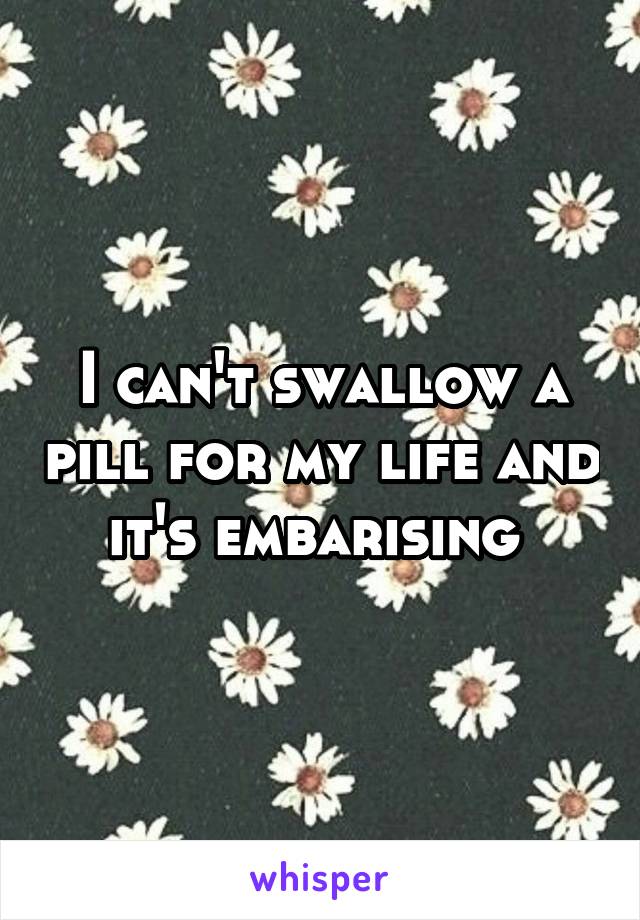 I can't swallow a pill for my life and it's embarising 