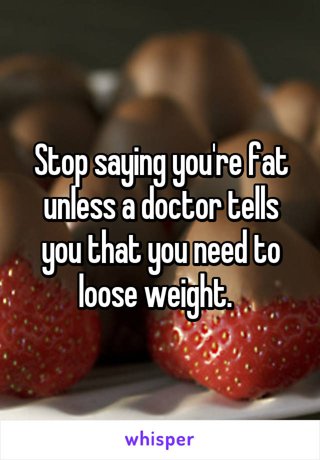 Stop saying you're fat unless a doctor tells you that you need to loose weight.  