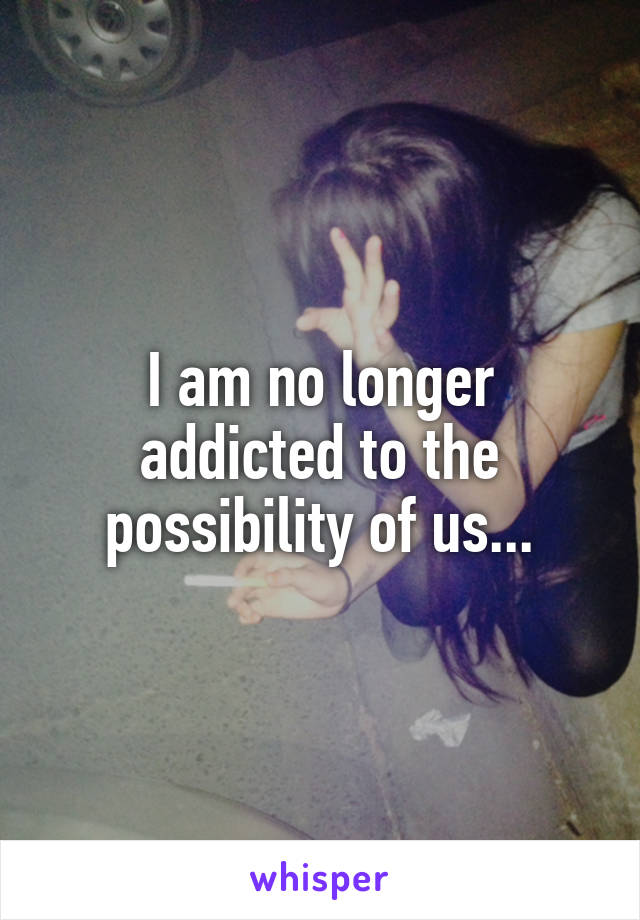 I am no longer addicted to the possibility of us...