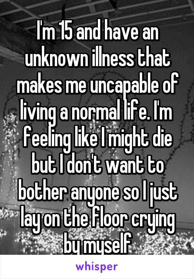 I'm 15 and have an unknown illness that makes me uncapable of living a normal life. I'm  feeling like I might die but I don't want to bother anyone so I just lay on the floor crying by myself