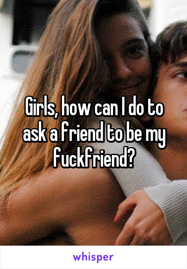 Girls, how can I do to ask a friend to be my fuckfriend?
